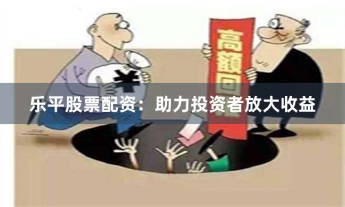 乐平股票配资：助力投资者放大收益