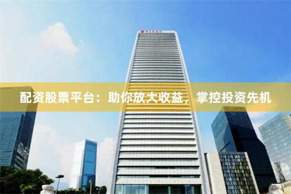 配资股票平台：助你放大收益，掌控投资先机
