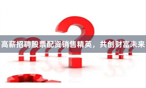 高薪招聘股票配资销售精英，共创财富未来
