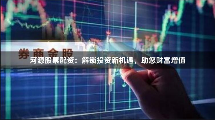 河源股票配资：解锁投资新机遇，助您财富增值